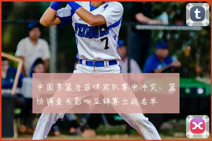 中国男篮与菲律宾队赛中冲突，篮协调查或影响亚锦赛出战名单