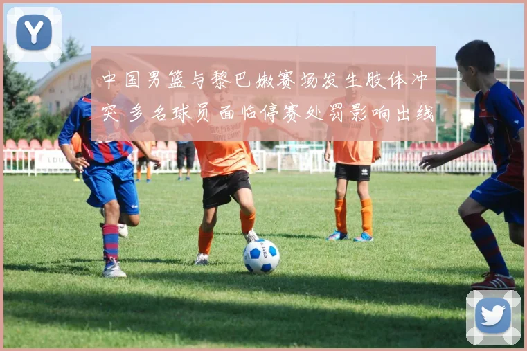 中国男篮与黎巴嫩赛场发生肢体冲突 多名球员面临停赛处罚影响出线