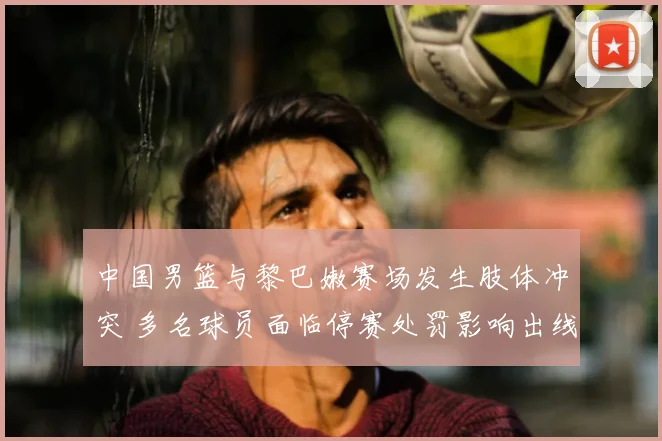 中国男篮与黎巴嫩赛场发生肢体冲突 多名球员面临停赛处罚影响出线