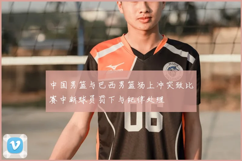 中国男篮与巴西男篮场上冲突致比赛中断球员罚下与纪律处理