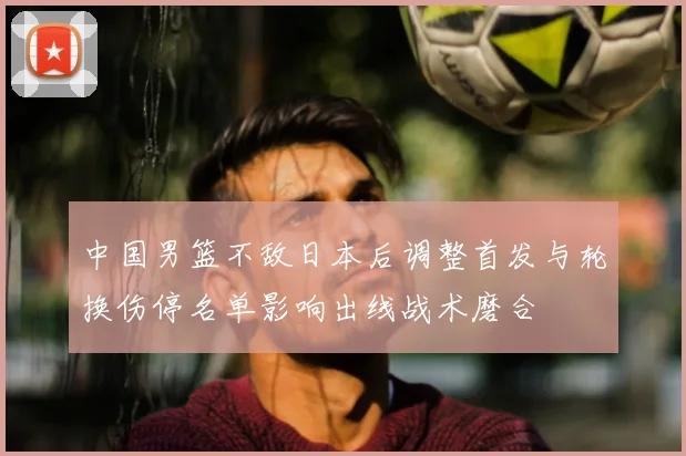中国男篮不敌日本后调整首发与轮换伤停名单影响出线战术磨合