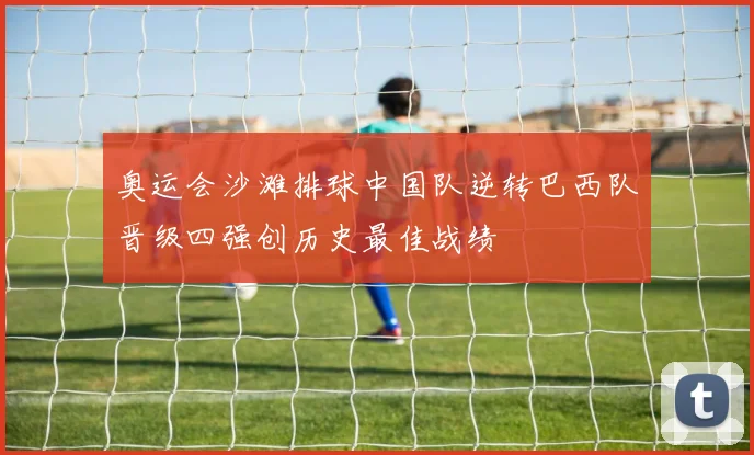 奥运会沙滩排球中国队逆转巴西队晋级四强创历史最佳战绩