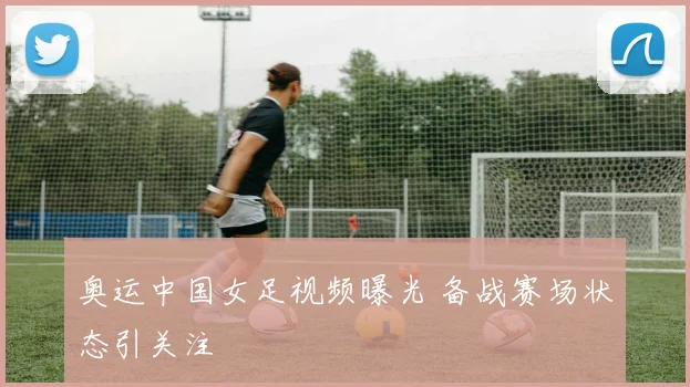 奥运中国女足视频曝光 备战赛场状态引关注