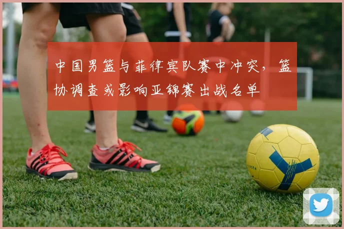 中国男篮与菲律宾队赛中冲突，篮协调查或影响亚锦赛出战名单
