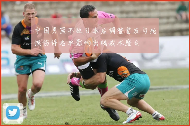 中国男篮不敌日本后调整首发与轮换伤停名单影响出线战术磨合