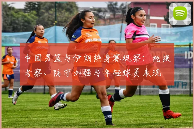 中国男篮与伊朗热身赛观察：轮换考察、防守加强与年轻球员表现