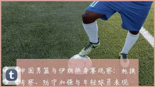 中国男篮与伊朗热身赛观察：轮换考察、防守加强与年轻球员表现