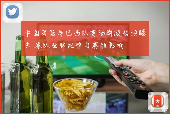 中国男篮与巴西队赛场群殴视频曝光 球队面临纪律与赛程影响