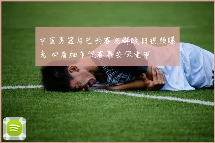 中国男篮与巴西赛场群殴旧视频曝光 回看细节促赛事安保重审