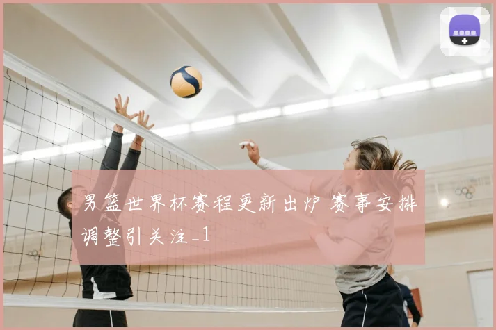 男篮世界杯赛程更新出炉 赛事安排调整引关注_1