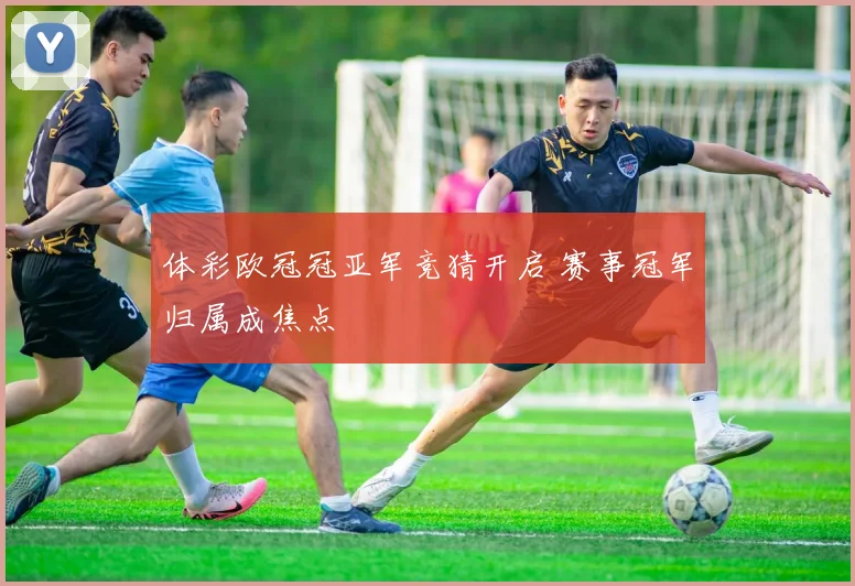 体彩欧冠冠亚军竞猜开启 赛事冠军归属成焦点