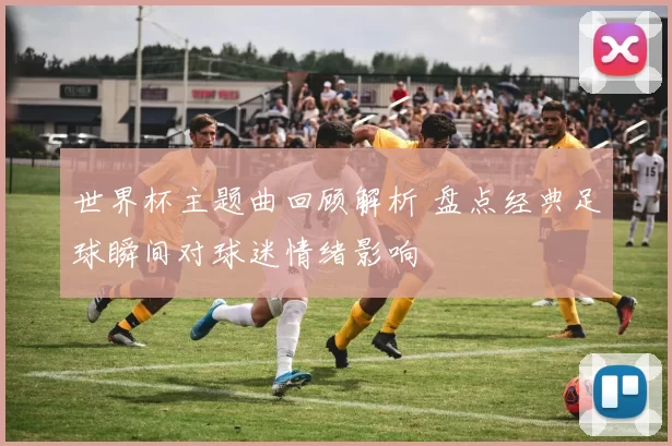 世界杯主题曲回顾解析 盘点经典足球瞬间对球迷情绪影响