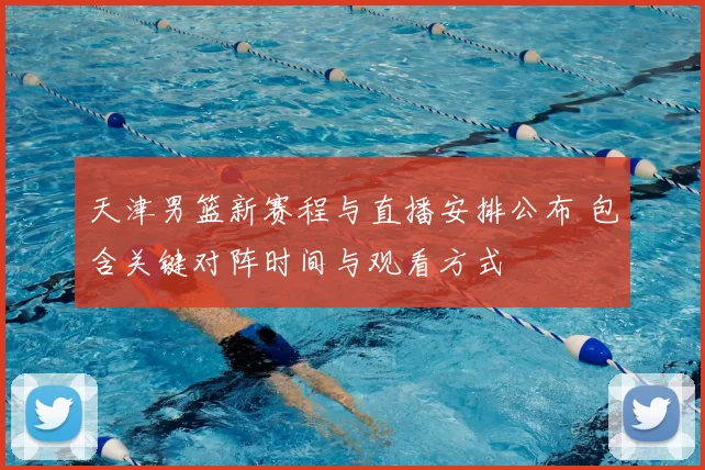 天津男篮新赛程与直播安排公布 包含关键对阵时间与观看方式
