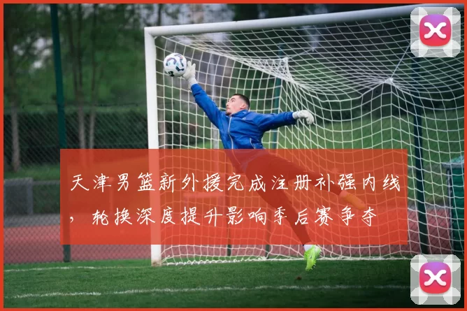天津男篮新外援完成注册补强内线，轮换深度提升影响季后赛争夺