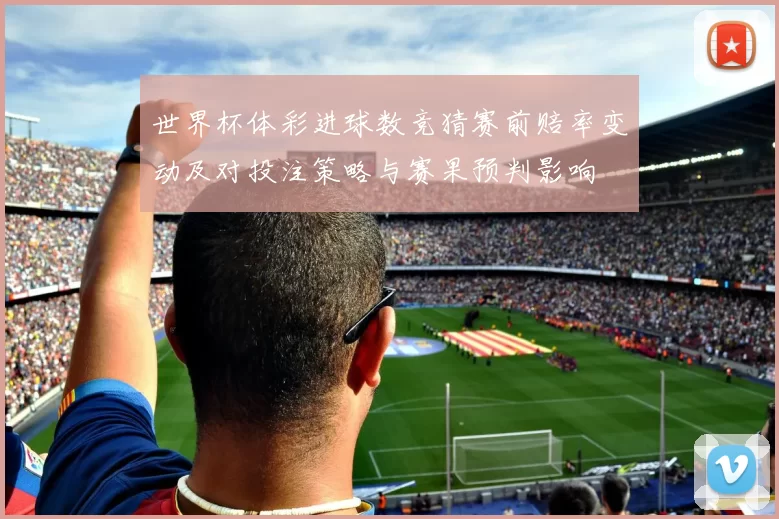 世界杯体彩进球数竞猜赛前赔率变动及对投注策略与赛果预判影响