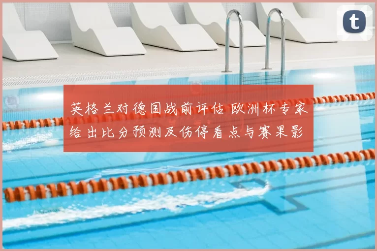英格兰对德国战前评估 欧洲杯专家给出比分预测及伤停看点与赛果影响