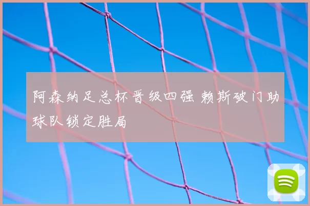 阿森纳足总杯晋级四强 赖斯破门助球队锁定胜局