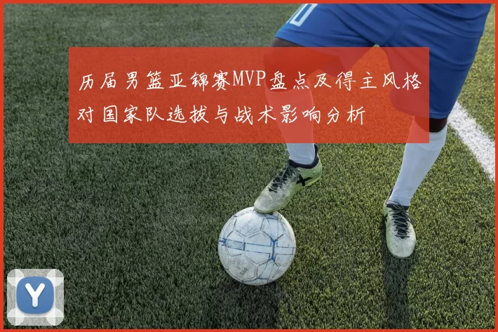 历届男篮亚锦赛MVP盘点及得主风格对国家队选拔与战术影响分析