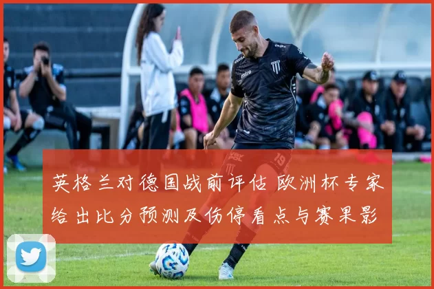 英格兰对德国战前评估 欧洲杯专家给出比分预测及伤停看点与赛果影响