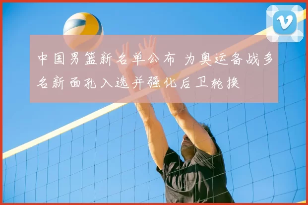 中国男篮新名单公布 为奥运备战多名新面孔入选并强化后卫轮换