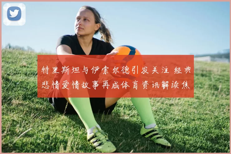 特里斯坦与伊索尔德引发关注 经典悲情爱情故事再成体育资讯解读焦点