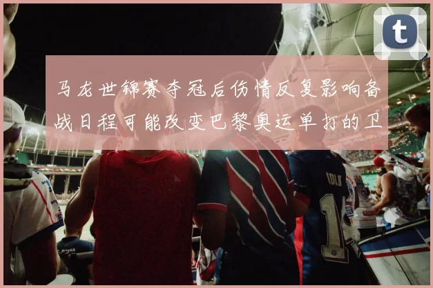 马龙世锦赛夺冠后伤情反复影响备战日程可能改变巴黎奥运单打的卫冕部署