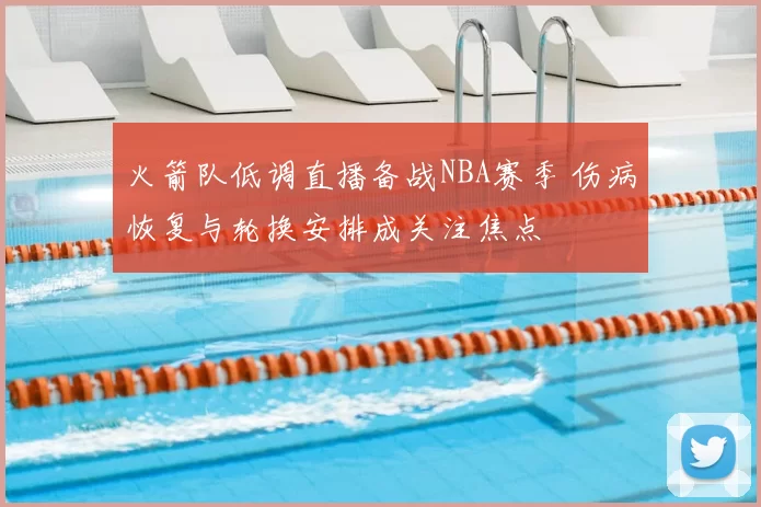 火箭队低调直播备战NBA赛季 伤病恢复与轮换安排成关注焦点