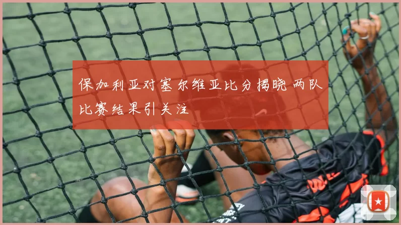 保加利亚对塞尔维亚比分揭晓 两队比赛结果引关注