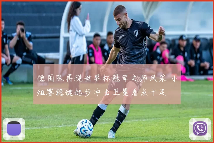 德国队再现世界杯冠军之师风采 小组赛稳健起步冲击卫冕看点十足