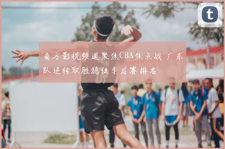 南方影视频道聚焦CBA焦点战 广东队逆转取胜稳住季后赛排名