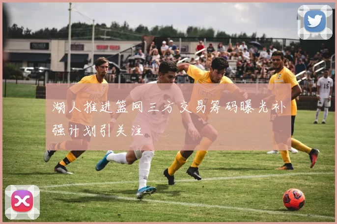 湖人推进篮网三方交易筹码曝光补强计划引关注