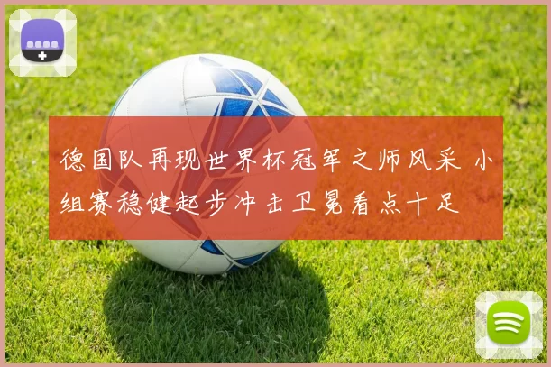 德国队再现世界杯冠军之师风采 小组赛稳健起步冲击卫冕看点十足