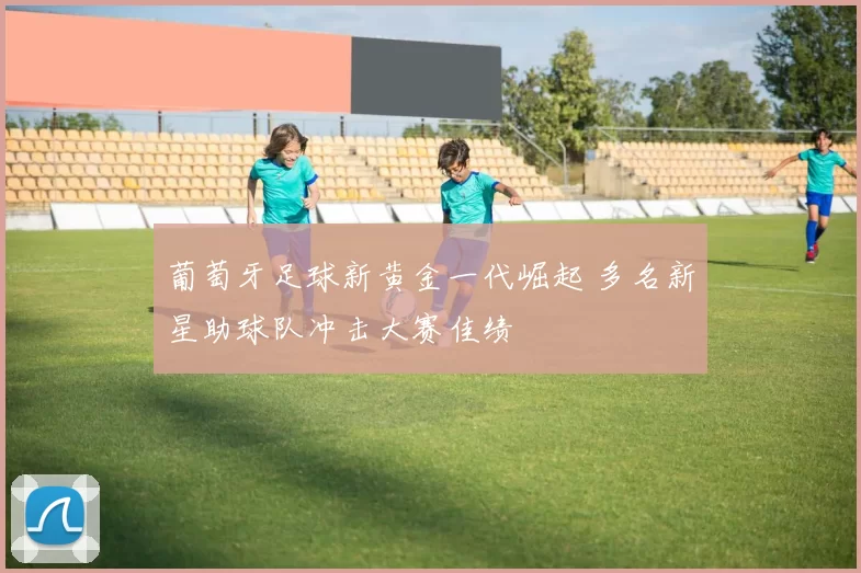 葡萄牙足球新黄金一代崛起 多名新星助球队冲击大赛佳绩