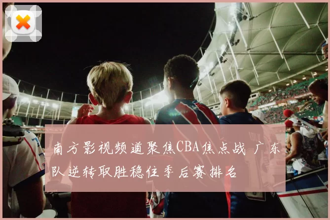 南方影视频道聚焦CBA焦点战 广东队逆转取胜稳住季后赛排名