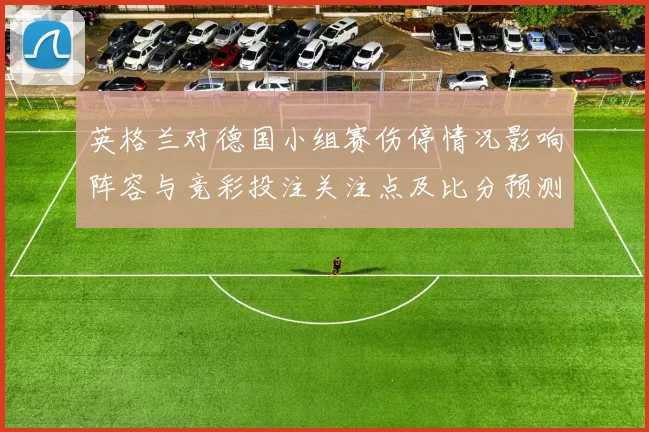 英格兰对德国小组赛伤停情况影响阵容与竞彩投注关注点及比分预测