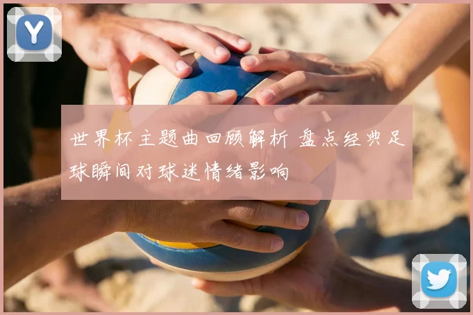 世界杯主题曲回顾解析 盘点经典足球瞬间对球迷情绪影响