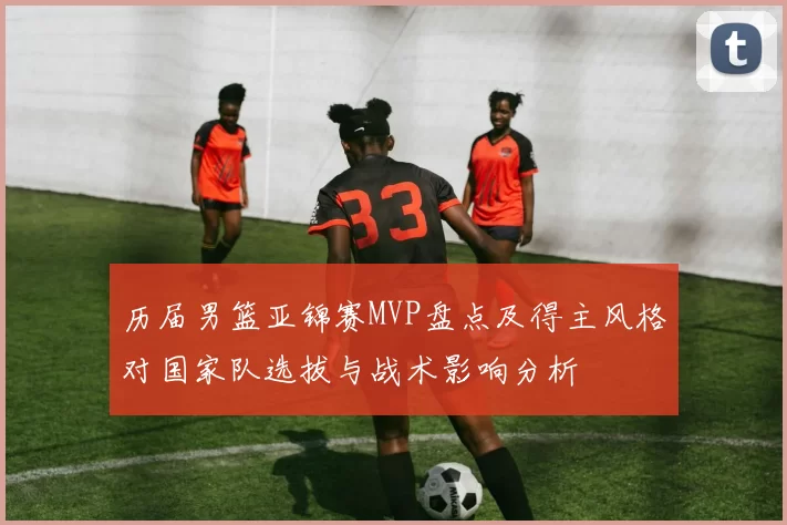 历届男篮亚锦赛MVP盘点及得主风格对国家队选拔与战术影响分析