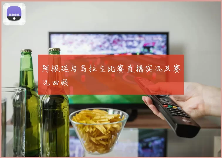 阿根廷与乌拉圭比赛直播实况及赛况回顾