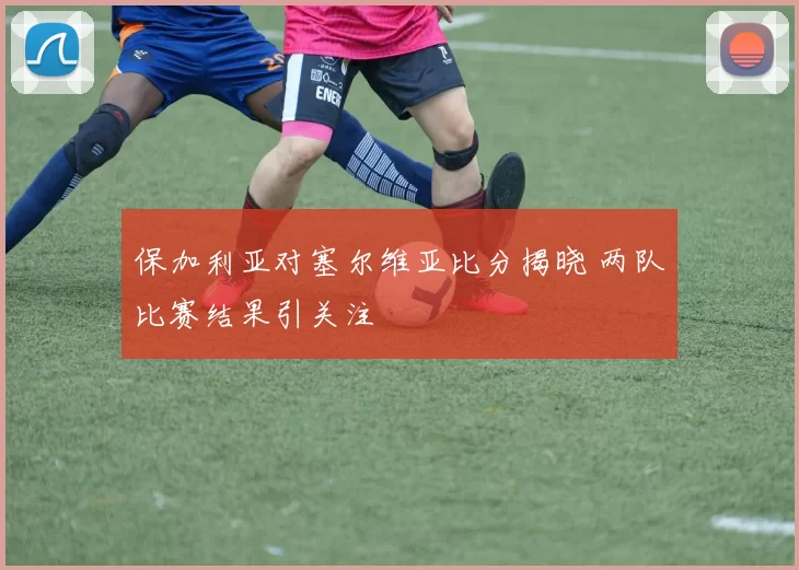 保加利亚对塞尔维亚比分揭晓 两队比赛结果引关注