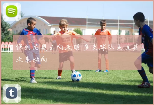保利尼奥去向未明 多支球队关注其未来动向