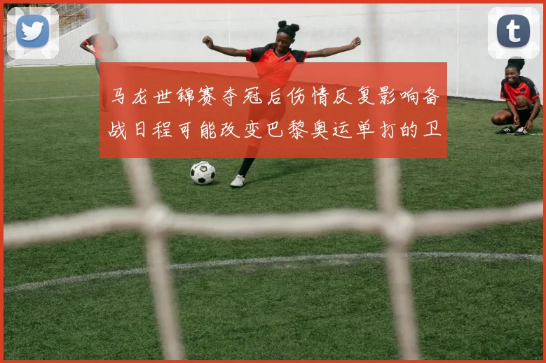 马龙世锦赛夺冠后伤情反复影响备战日程可能改变巴黎奥运单打的卫冕部署