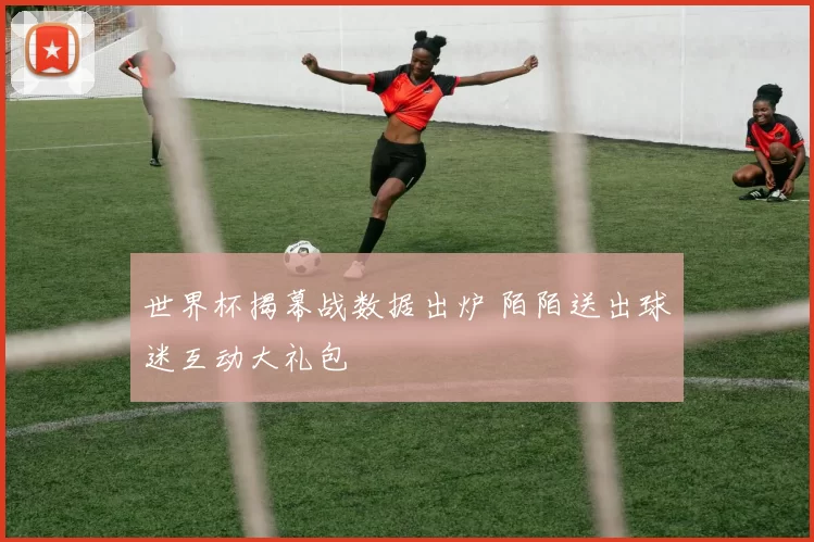 世界杯揭幕战数据出炉 陌陌送出球迷互动大礼包