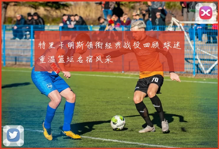 特里卡明斯领衔经典战役回顾 球迷重温篮坛名宿风采