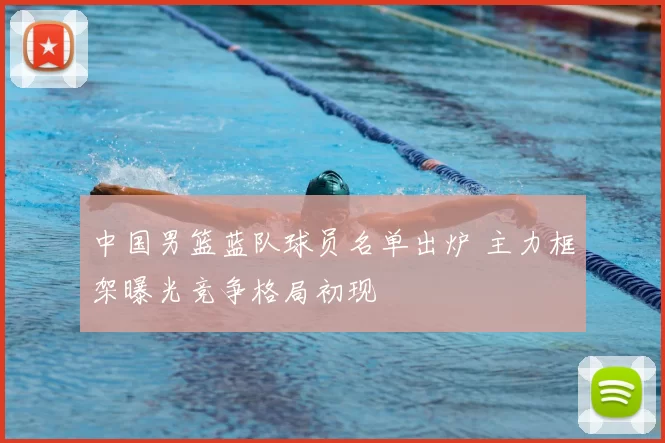 中国男篮蓝队球员名单出炉 主力框架曝光竞争格局初现