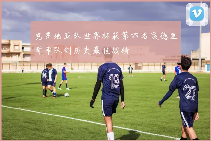 克罗地亚队世界杯获第四名莫德里奇率队创历史最佳战绩