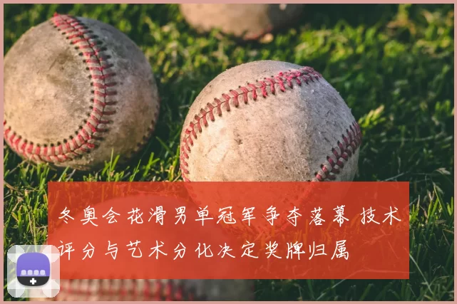 冬奥会花滑男单冠军争夺落幕 技术评分与艺术分化决定奖牌归属