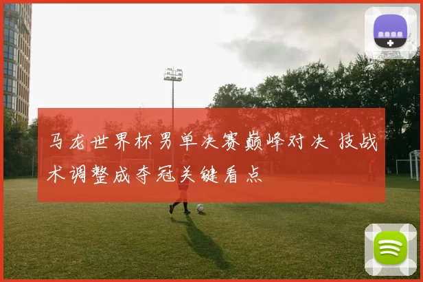 马龙世界杯男单决赛巅峰对决 技战术调整成夺冠关键看点