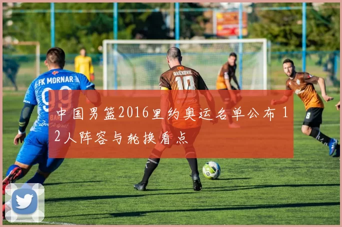 中国男篮2016里约奥运名单公布 12人阵容与轮换看点