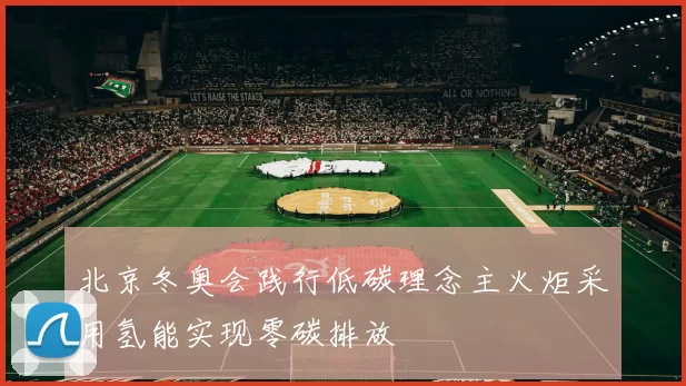 北京冬奥会践行低碳理念主火炬采用氢能实现零碳排放