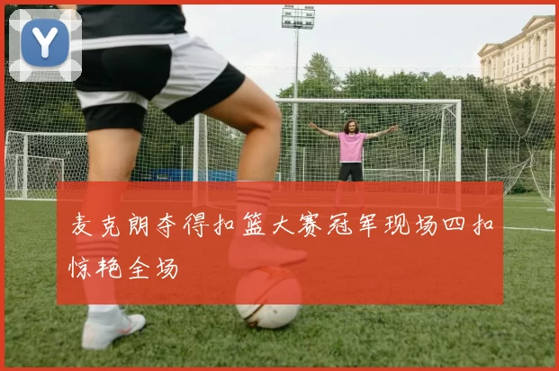 麦克朗夺得扣篮大赛冠军现场四扣惊艳全场